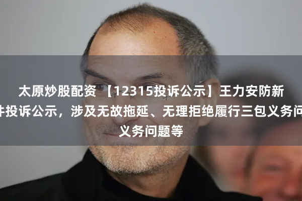 太原炒股配资 【12315投诉公示】王力安防新增2件投诉公示，涉及无故拖延、无理拒绝履行三包义务问题等