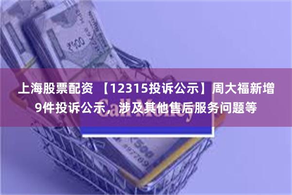 上海股票配资 【12315投诉公示】周大福新增9件投诉公示，涉及其他售后服务问题等