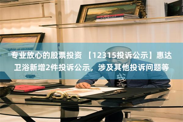 专业放心的股票投资 【12315投诉公示】惠达卫浴新增2件投诉公示，涉及其他投诉问题等