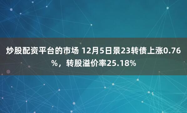 炒股配资平台的市场 12月5日景23转债上涨0.76%，转股溢价率25.18%