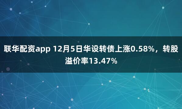 联华配资app 12月5日华设转债上涨0.58%，转股溢价率13.47%