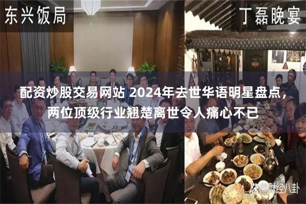 配资炒股交易网站 2024年去世华语明星盘点，两位顶级行业翘楚离世令人痛心不已