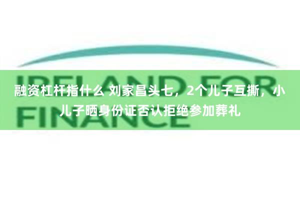 融资杠杆指什么 刘家昌头七，2个儿子互撕，小儿子晒身份证否认拒绝参加葬礼