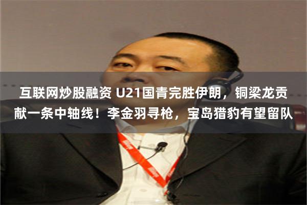 互联网炒股融资 U21国青完胜伊朗，铜梁龙贡献一条中轴线！李金羽寻枪，宝岛猎豹有望留队