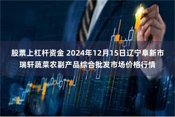 股票上杠杆资金 2024年12月15日辽宁阜新市瑞轩蔬菜农副产品综合批发市场价格行情