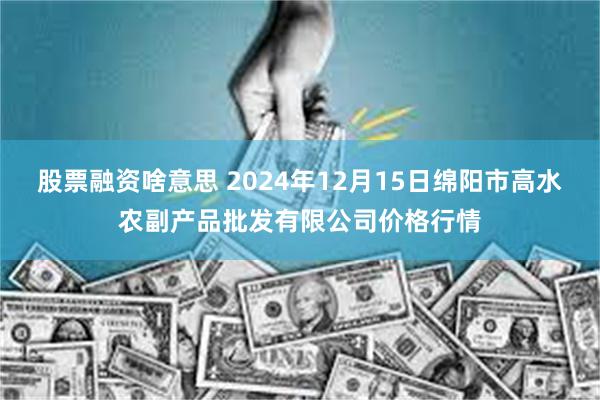 股票融资啥意思 2024年12月15日绵阳市高水农副产品批发有限公司价格行情