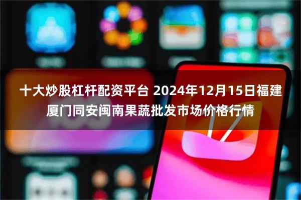 十大炒股杠杆配资平台 2024年12月15日福建厦门同安闽南果蔬批发市场价格行情