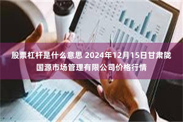 股票杠杆是什么意思 2024年12月15日甘肃陇国源市场管理有限公司价格行情