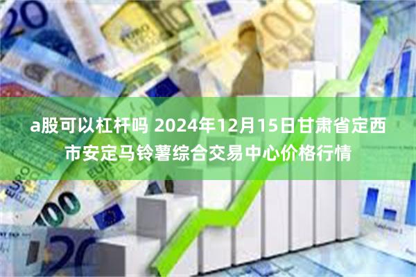 a股可以杠杆吗 2024年12月15日甘肃省定西市安定马铃薯综合交易中心价格行情