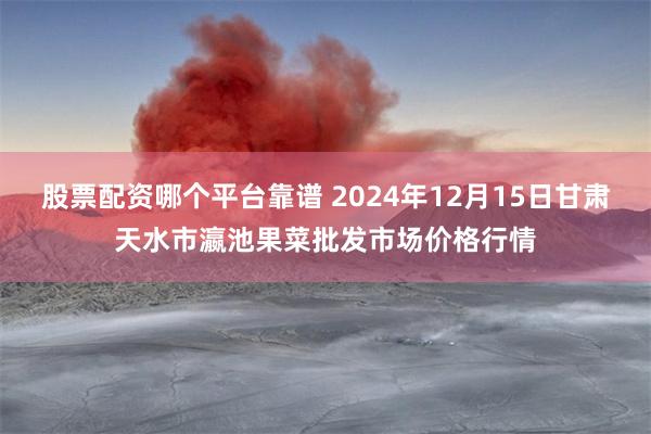 股票配资哪个平台靠谱 2024年12月15日甘肃天水市瀛池果菜批发市场价格行情