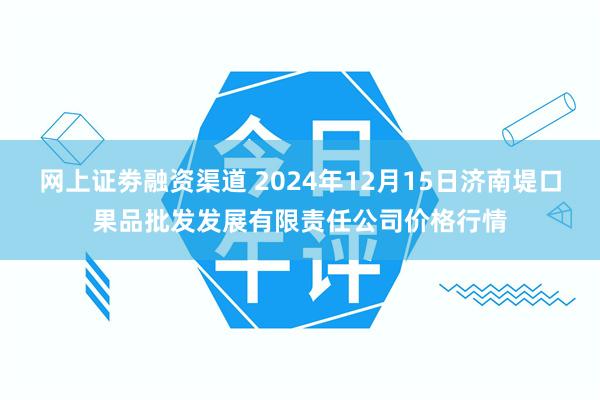 网上证劵融资渠道 2024年12月15日济南堤口果品批发发展有限责任公司价格行情