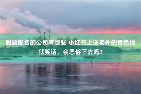 股票配资的公司有哪些 小红书上送老外的黄色地狱笑话，会恶俗下去吗？