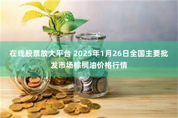 在线股票放大平台 2025年1月26日全国主要批发市场棕榈油价格行情