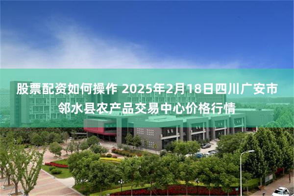 股票配资如何操作 2025年2月18日四川广安市邻水县农产品交易中心价格行情