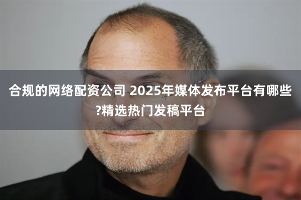 合规的网络配资公司 2025年媒体发布平台有哪些?精选热门发稿平台