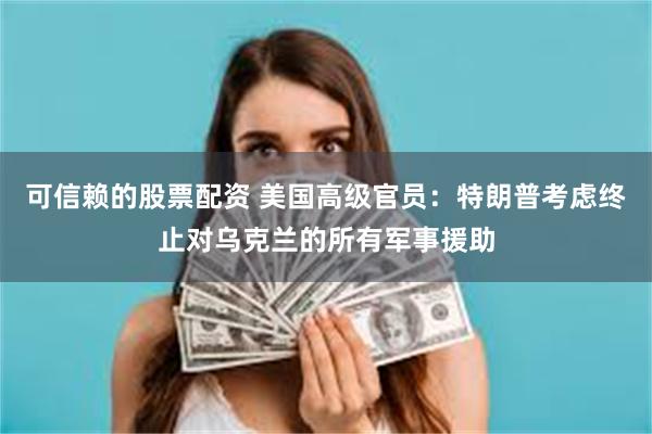 可信赖的股票配资 美国高级官员：特朗普考虑终止对乌克兰的所有军事援助