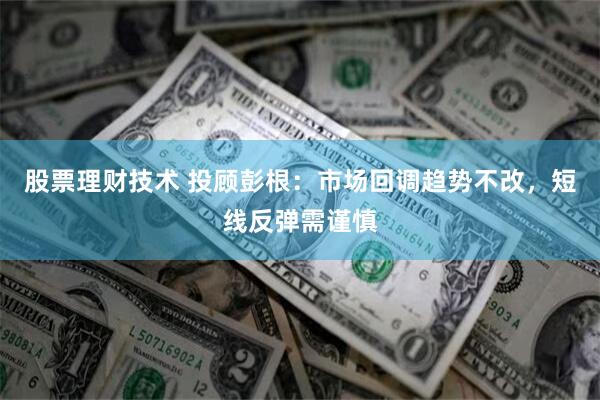 股票理财技术 投顾彭根：市场回调趋势不改，短线反弹需谨慎