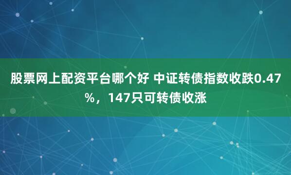 股票网上配资平台哪个好 中证转债指数收跌0.47%，147只可转债收涨