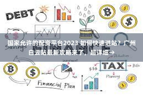 国家允许的配资平台2023 如何快速进站？广州白云站最新攻略来了，超详细→