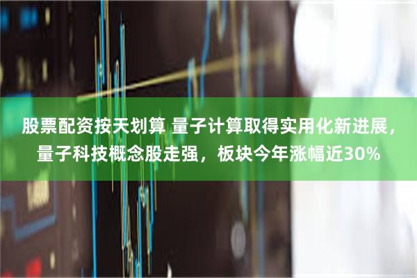 股票配资按天划算 量子计算取得实用化新进展，量子科技概念股走强，板块今年涨幅近30%