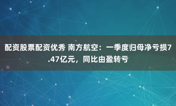 配资股票配资优秀 南方航空：一季度归母净亏损7.47亿元，同比由盈转亏