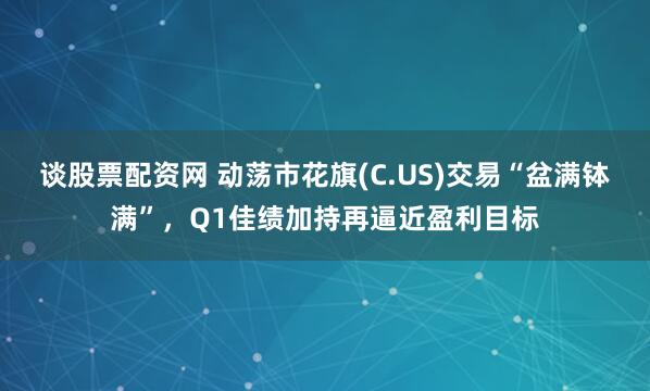 谈股票配资网 动荡市花旗(C.US)交易“盆满钵满”，Q1佳绩加持再逼近盈利目标