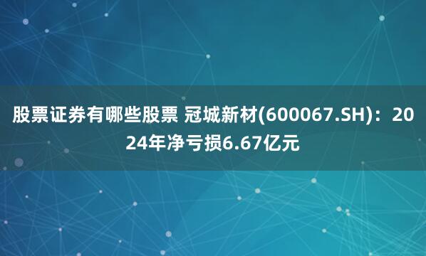 股票证券有哪些股票 冠城新材(600067.SH)：2024年净亏损6.67亿元