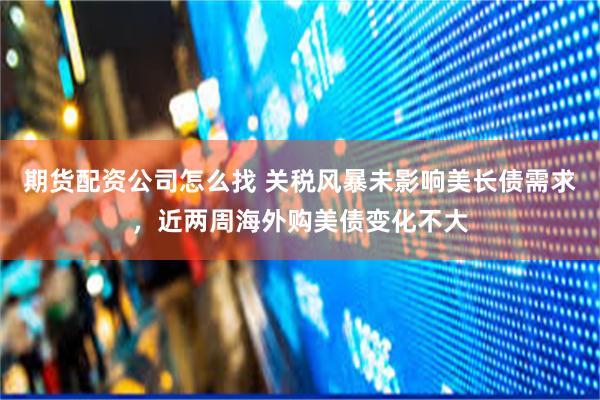 期货配资公司怎么找 关税风暴未影响美长债需求，近两周海外购美债变化不大