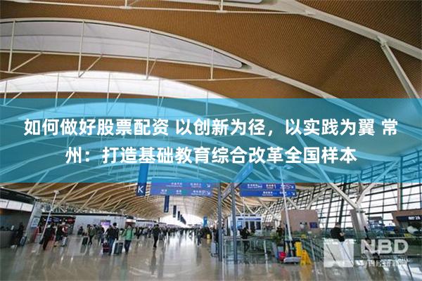如何做好股票配资 以创新为径，以实践为翼 常州：打造基础教育综合改革全国样本
