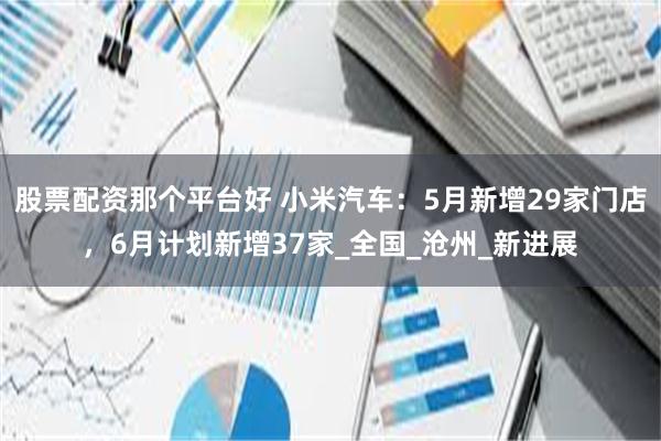 股票配资那个平台好 小米汽车：5月新增29家门店，6月计划新增37家_全国_沧州_新进展